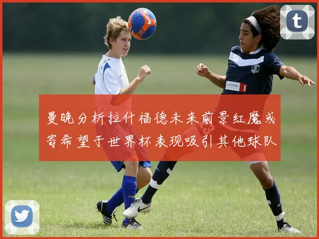曼晚分析拉什福德未来前景红魔或寄希望于世界杯表现吸引其他球队