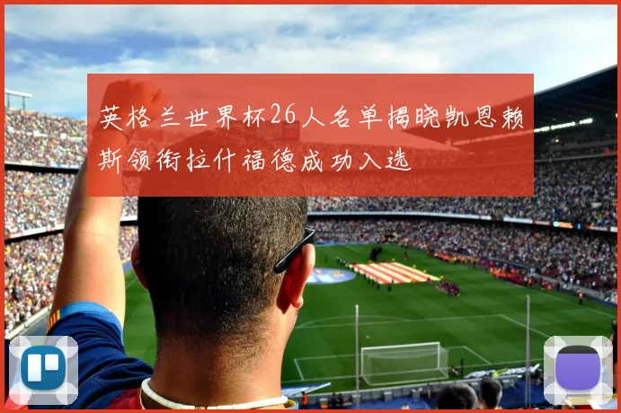 英格兰世界杯26人名单揭晓凯恩赖斯领衔拉什福德成功入选