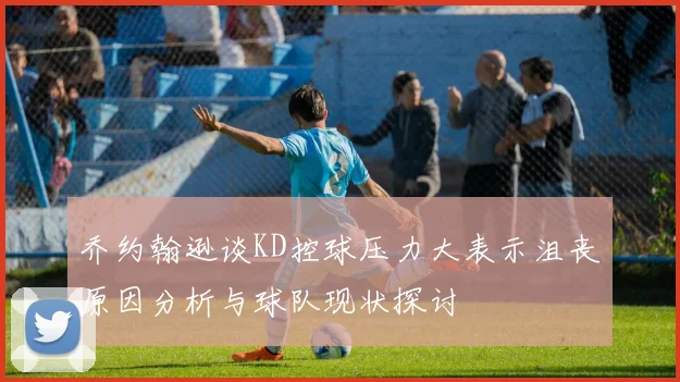 乔约翰逊谈KD控球压力大表示沮丧原因分析与球队现状探讨