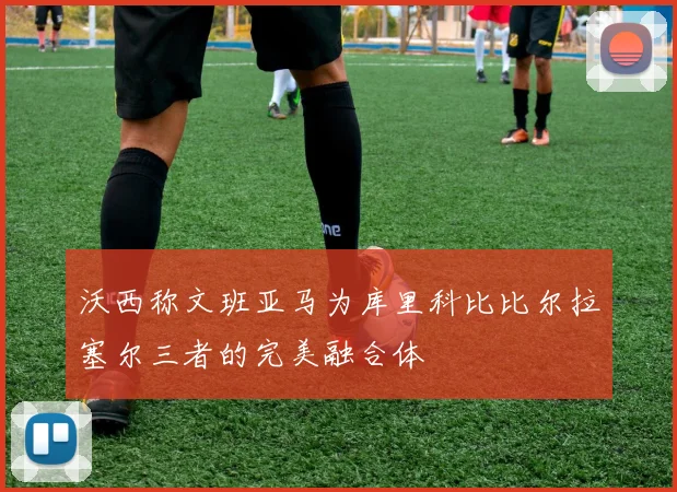 沃西称文班亚马为库里科比比尔拉塞尔三者的完美融合体