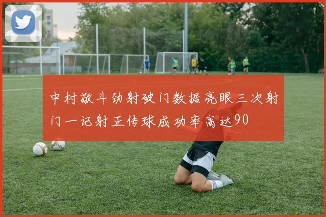 中村敬斗劲射破门数据亮眼三次射门一记射正传球成功率高达90