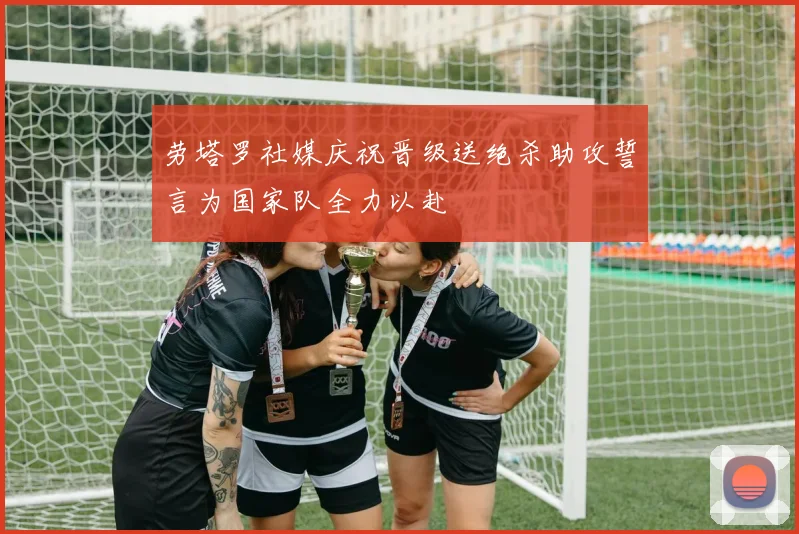 劳塔罗社媒庆祝晋级送绝杀助攻誓言为国家队全力以赴