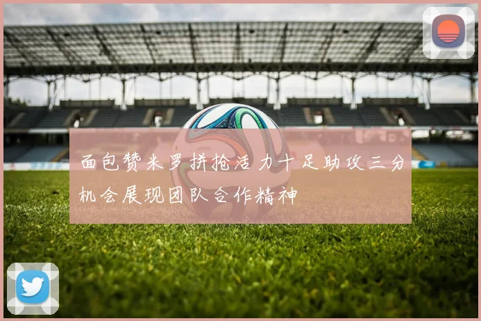 面包赞米罗拼抢活力十足助攻三分机会展现团队合作精神