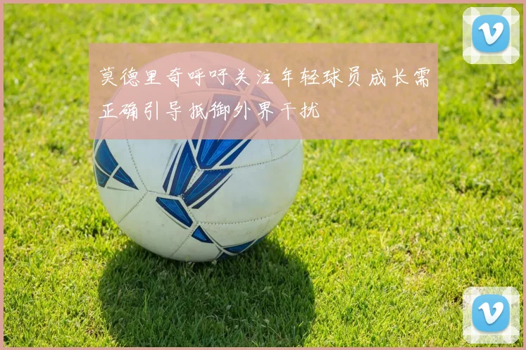 莫德里奇呼吁关注年轻球员成长需正确引导抵御外界干扰