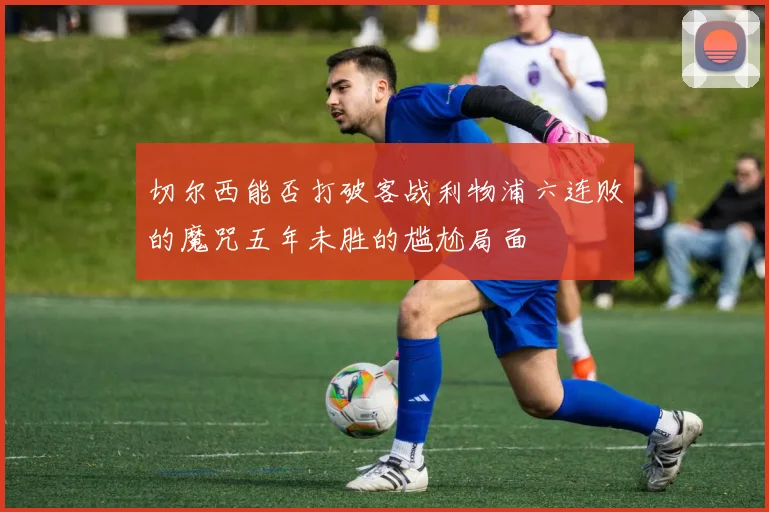 切尔西能否打破客战利物浦六连败的魔咒五年未胜的尴尬局面