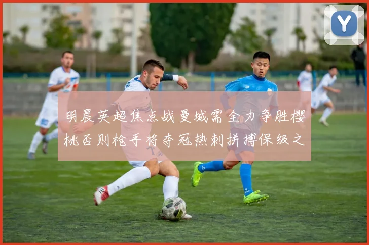 明晨英超焦点战曼城需全力争胜樱桃否则枪手将夺冠热刺拼搏保级之路