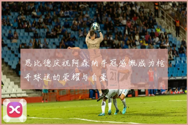 恩比德庆祝阿森纳夺冠感慨成为枪手球迷的荣耀与自豪