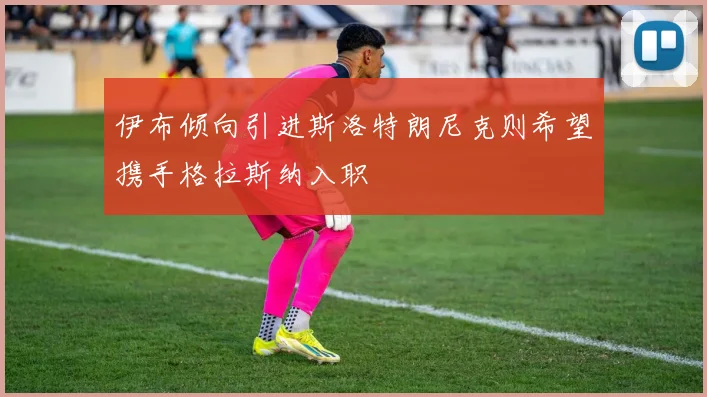伊布倾向引进斯洛特朗尼克则希望携手格拉斯纳入职