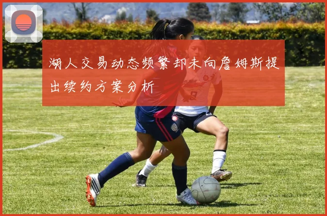 湖人交易动态频繁却未向詹姆斯提出续约方案分析