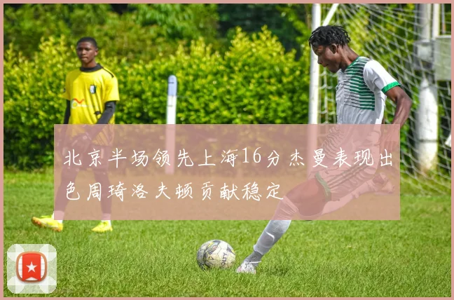 北京半场领先上海16分杰曼表现出色周琦洛夫顿贡献稳定