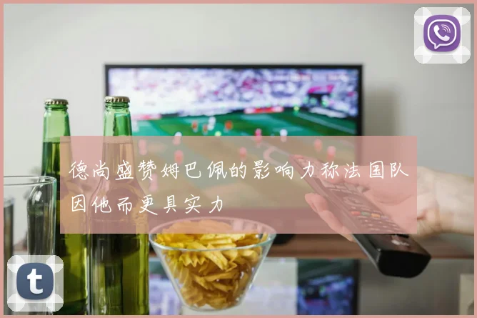 德尚盛赞姆巴佩的影响力称法国队因他而更具实力